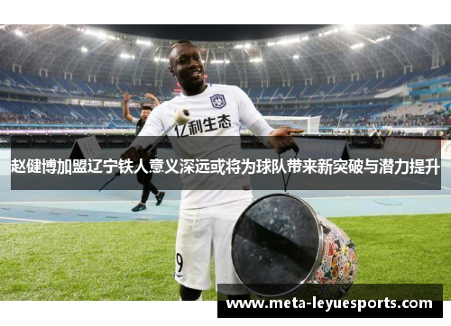 赵健博加盟辽宁铁人意义深远或将为球队带来新突破与潜力提升 赵健博加盟辽宁铁人意义深远或将为球队带来新突破与潜力提升