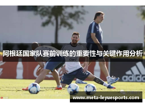 阿根廷国家队赛前训练的重要性与关键作用分析 阿根廷国家队赛前训练的重要性与关键作用分析