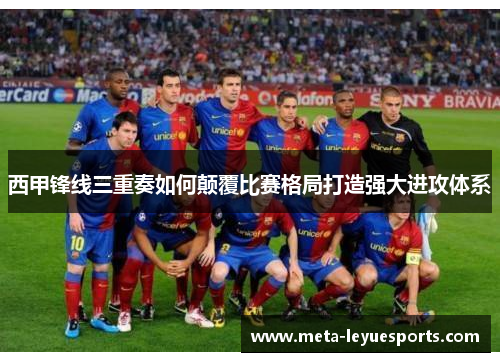 西甲锋线三重奏如何颠覆比赛格局打造强大进攻体系