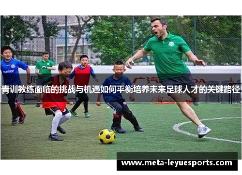 青训教练面临的挑战与机遇如何平衡培养未来足球人才的关键路径