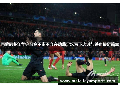 西蒙尼多年坚守马竞不离不弃在动荡足坛写下忠诚与铁血传奇篇章 西蒙尼多年坚守马竞不离不弃在动荡足坛写下忠诚与铁血传奇篇章